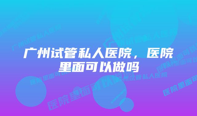 广州试管私人医院，医院里面可以做吗