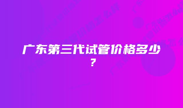 广东第三代试管价格多少？