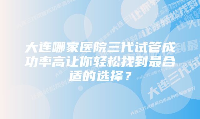 大连哪家医院三代试管成功率高让你轻松找到最合适的选择？