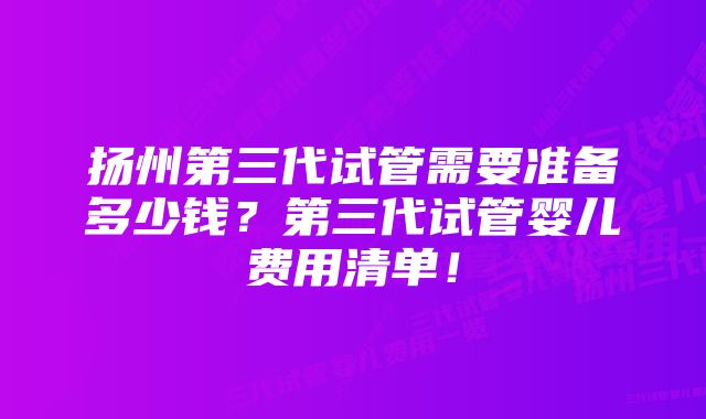 扬州第三代试管需要准备多少钱？第三代试管婴儿费用清单！