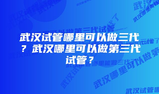 武汉试管哪里可以做三代？武汉哪里可以做第三代试管？