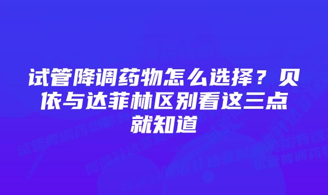 试管降调药物怎么选择？贝依与达菲林区别看这三点就知道