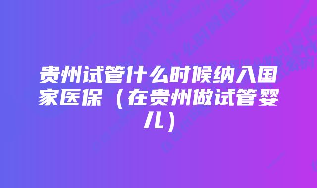 贵州试管什么时候纳入国家医保（在贵州做试管婴儿）