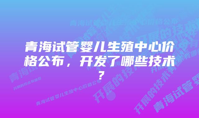 青海试管婴儿生殖中心价格公布，开发了哪些技术？