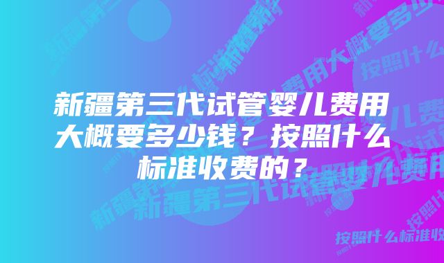 新疆第三代试管婴儿费用大概要多少钱？按照什么标准收费的？