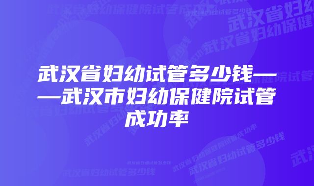 武汉省妇幼试管多少钱——武汉市妇幼保健院试管成功率