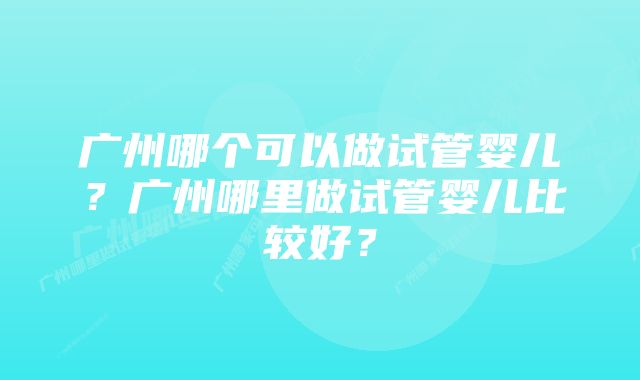 广州哪个可以做试管婴儿？广州哪里做试管婴儿比较好？