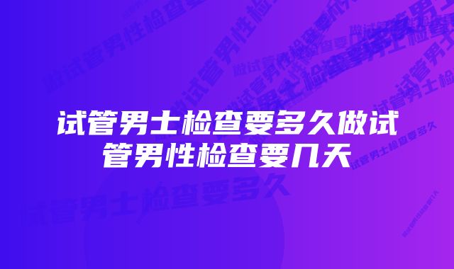 试管男士检查要多久做试管男性检查要几天