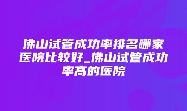 佛山试管成功率排名哪家医院比较好_佛山试管成功率高的医院