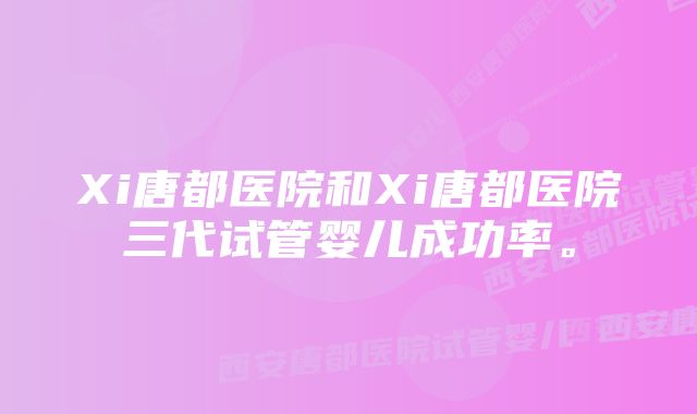 Xi唐都医院和Xi唐都医院三代试管婴儿成功率。