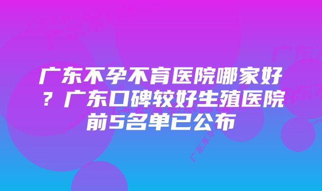 广东不孕不育医院哪家好？广东口碑较好生殖医院前5名单已公布