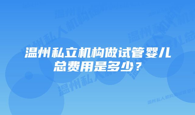 温州私立机构做试管婴儿总费用是多少？