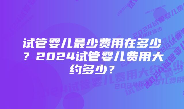 试管婴儿最少费用在多少？2024试管婴儿费用大约多少？