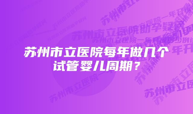 苏州市立医院每年做几个试管婴儿周期？