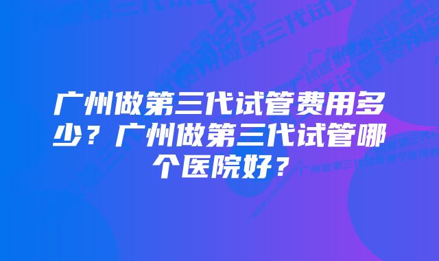 广州做第三代试管费用多少？广州做第三代试管哪个医院好？