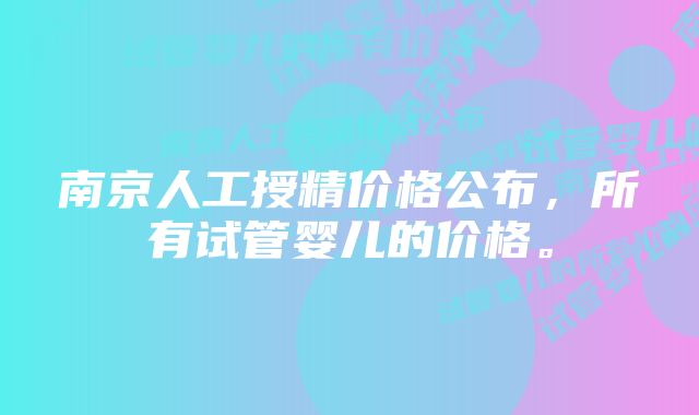 南京人工授精价格公布，所有试管婴儿的价格。