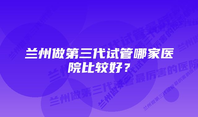 兰州做第三代试管哪家医院比较好？