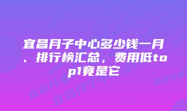 宜昌月子中心多少钱一月、排行榜汇总，费用低top1竟是它