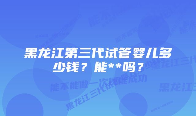 黑龙江第三代试管婴儿多少钱？能**吗？