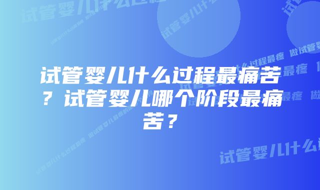 试管婴儿什么过程最痛苦？试管婴儿哪个阶段最痛苦？