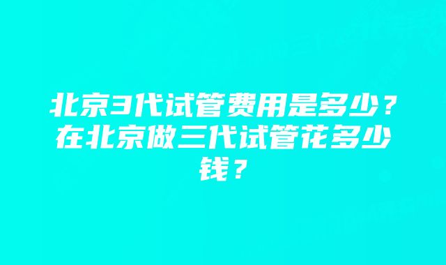 北京3代试管费用是多少？在北京做三代试管花多少钱？