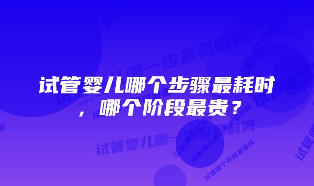 试管婴儿哪个步骤最耗时，哪个阶段最贵？