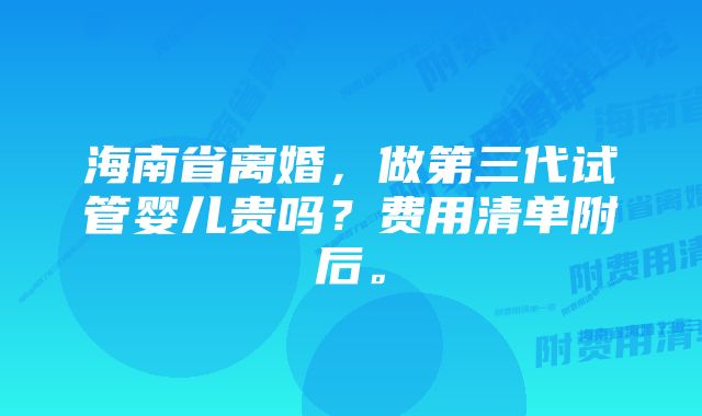 海南省离婚，做第三代试管婴儿贵吗？费用清单附后。