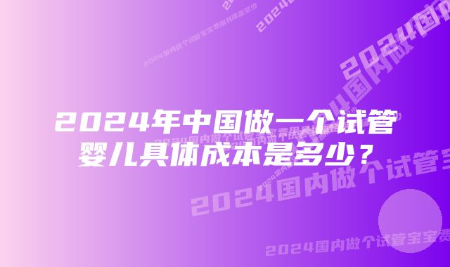 2024年中国做一个试管婴儿具体成本是多少？