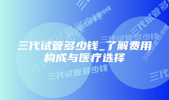 三代试管多少钱_了解费用构成与医疗选择