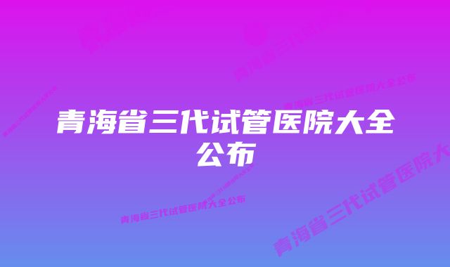 青海省三代试管医院大全公布