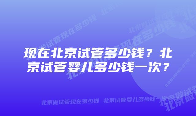 现在北京试管多少钱？北京试管婴儿多少钱一次？