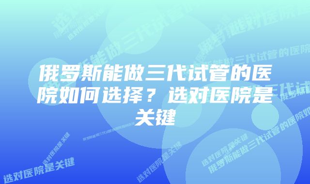 俄罗斯能做三代试管的医院如何选择？选对医院是关键