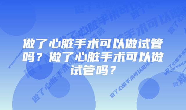 做了心脏手术可以做试管吗？做了心脏手术可以做试管吗？