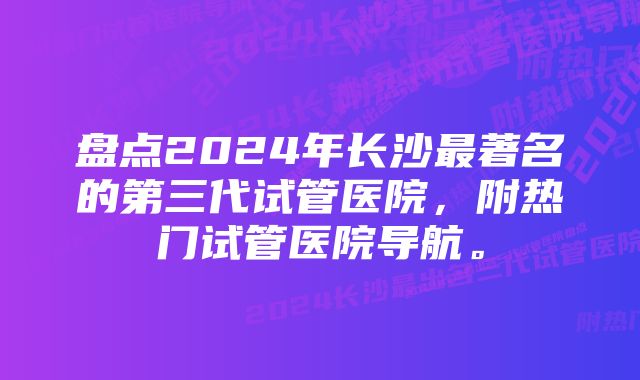 盘点2024年长沙最著名的第三代试管医院，附热门试管医院导航。