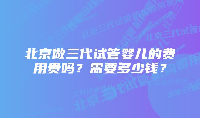 北京做三代试管婴儿的费用贵吗？需要多少钱？