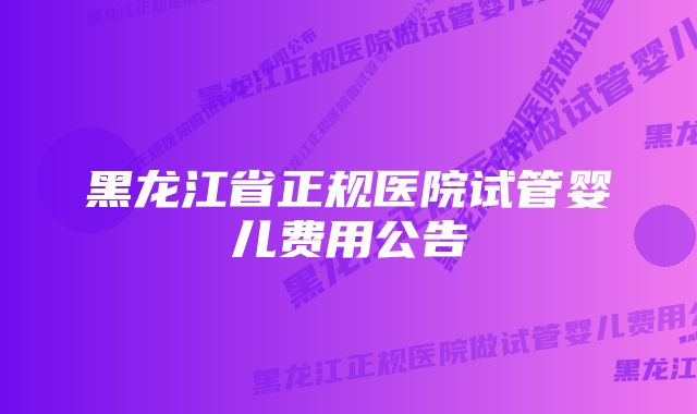 黑龙江省正规医院试管婴儿费用公告