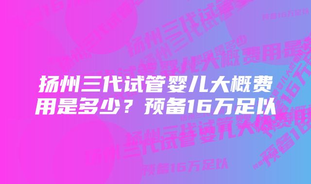 扬州三代试管婴儿大概费用是多少？预备16万足以