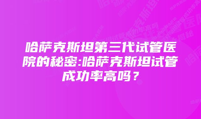 哈萨克斯坦第三代试管医院的秘密:哈萨克斯坦试管成功率高吗？