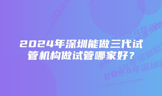 2024年深圳能做三代试管机构做试管哪家好？