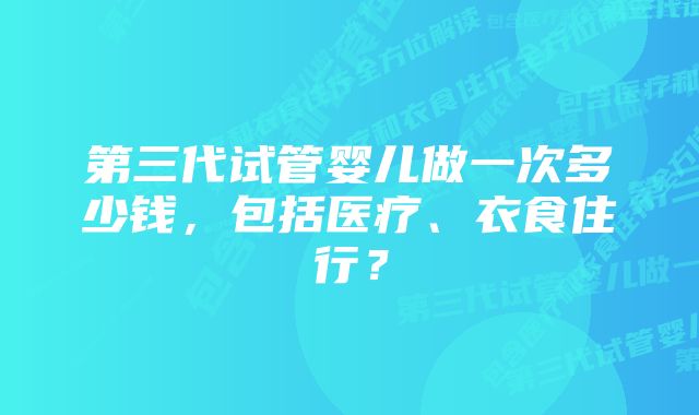 第三代试管婴儿做一次多少钱，包括医疗、衣食住行？