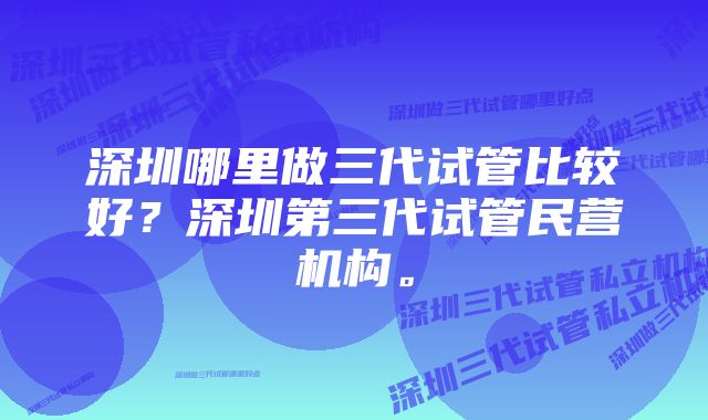 深圳哪里做三代试管比较好？深圳第三代试管民营机构。