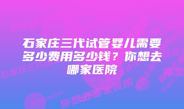 石家庄三代试管婴儿需要多少费用多少钱？你想去哪家医院