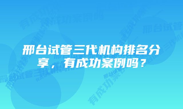 邢台试管三代机构排名分享，有成功案例吗？