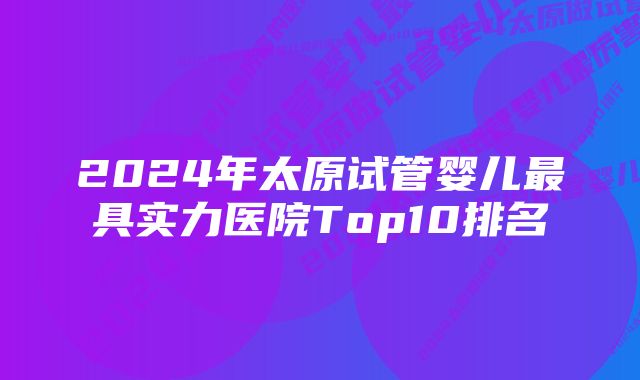 2024年太原试管婴儿最具实力医院Top10排名