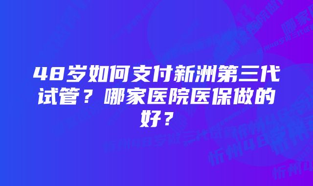 48岁如何支付新洲第三代试管？哪家医院医保做的好？