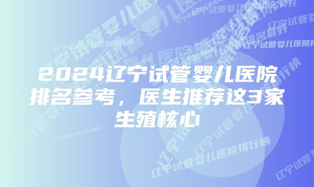 2024辽宁试管婴儿医院排名参考，医生推荐这3家生殖核心