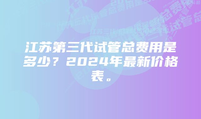 江苏第三代试管总费用是多少？2024年最新价格表。