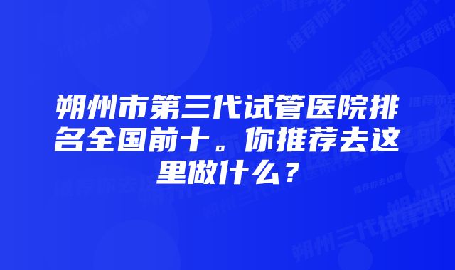 朔州市第三代试管医院排名全国前十。你推荐去这里做什么？