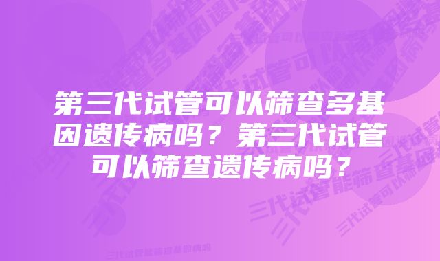 第三代试管可以筛查多基因遗传病吗？第三代试管可以筛查遗传病吗？