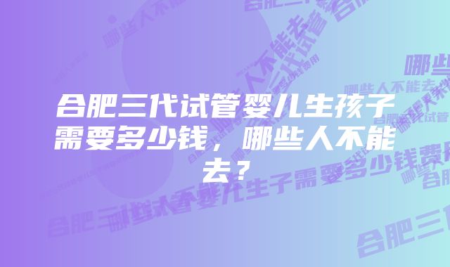 合肥三代试管婴儿生孩子需要多少钱，哪些人不能去？